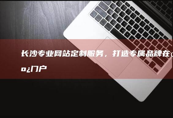 长沙专业网站定制服务，打造专属品牌在线门户